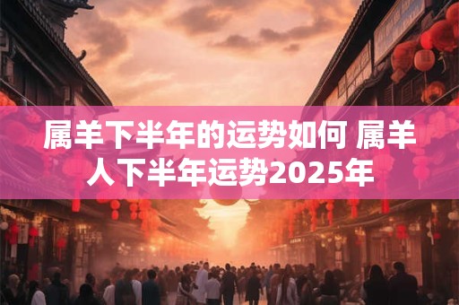 属羊下半年的运势如何 属羊人下半年运势2025年