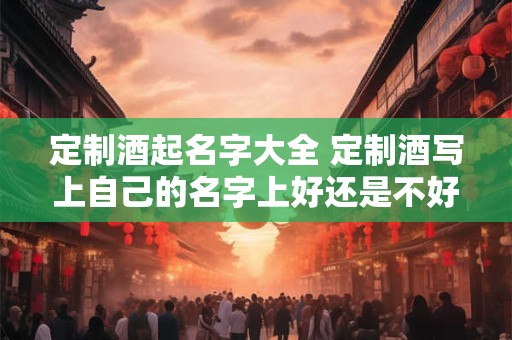 定制酒起名字大全 定制酒写上自己的名字上好还是不好 定制酒起名字大全 定制酒写上自己的名字上好还是不好