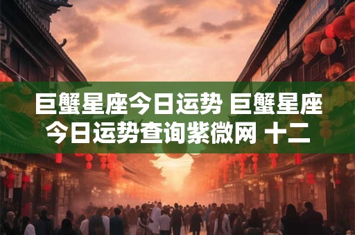 巨蟹星座今日运势 巨蟹星座今日运势查询紫微网 十二星座巨蟹座今日运势