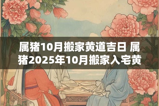 属猪10月搬家黄道吉日 属猪2025年10月搬家入宅黄道吉日