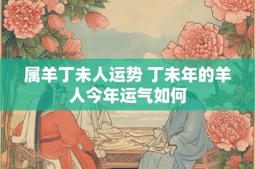 属羊丁未人运势 丁未年的羊人今年运气如何