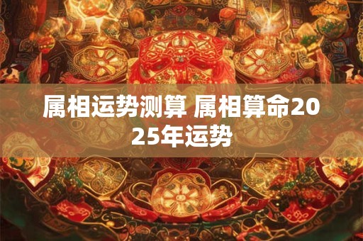 属相运势测算 属相算命2025年运势