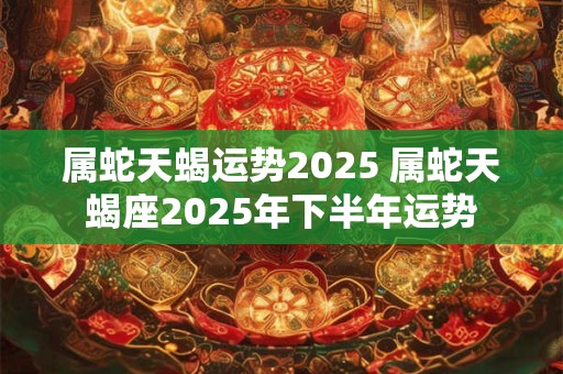 属蛇天蝎运势2025 属蛇天蝎座2025年下半年运势