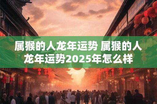属猴的人龙年运势 属猴的人龙年运势2025年怎么样 属猴的人龙年运势 属猴的人龙年运势2025年怎么样