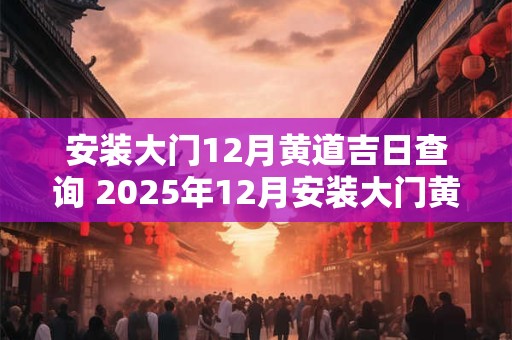 安装大门12月黄道吉日查询 2025年12月安装大门黄道吉日一览表