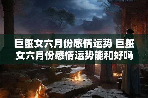 巨蟹女六月份感情运势 巨蟹女六月份感情运势能和好吗