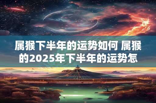 属猴下半年的运势如何 属猴的2025年下半年的运势怎么样