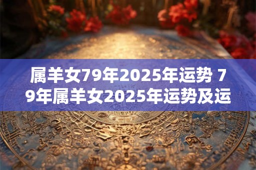 属羊女79年2025年运势 79年属羊女2025年运势及运程每月运程灵机 属羊女79年2025年运势 79年属羊女2025年运势及运程每月运程灵机