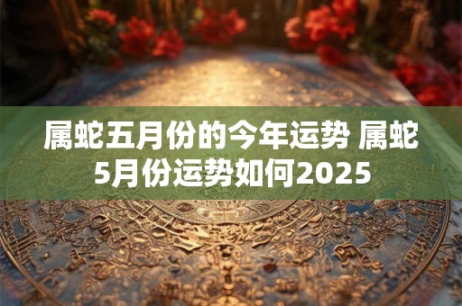 属蛇五月份的今年运势 属蛇5月份运势如何2025 属蛇五月份的今年运势 属蛇5月份运势如何2025