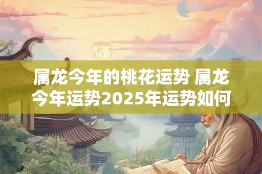 属龙今年的桃花运势 属龙今年运势2025年运势如何 属龙今年的桃花运势 属龙今年运势2025年运势如何