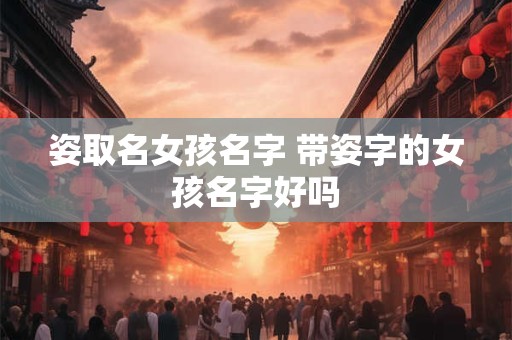 姿取名女孩名字 带姿字的女孩名字好吗