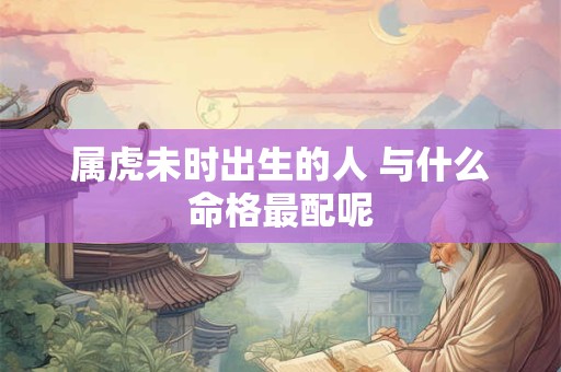 属虎未时出生的人 与什么命格最配呢