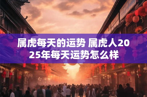 属虎每天的运势 属虎人2025年每天运势怎么样 属虎每天的运势 属虎人2025年每天运势怎么样