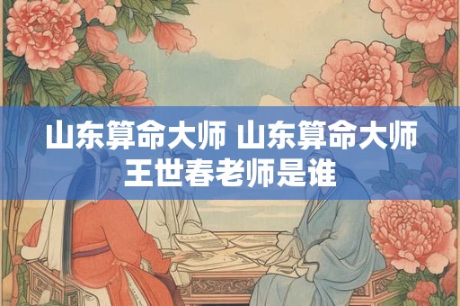 山东算命大师 山东算命大师王世春老师是谁