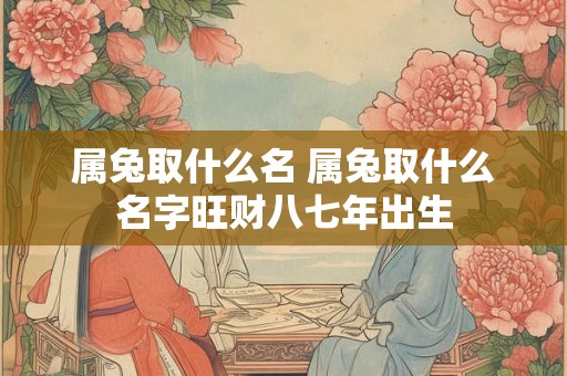 属兔取什么名 属兔取什么名字旺财八七年出生