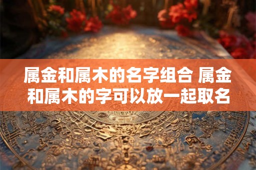 属金和属木的名字组合 属金和属木的字可以放一起取名吗