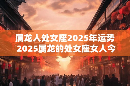属龙人处女座2025年运势 2025属龙的处女座女人今天的运势