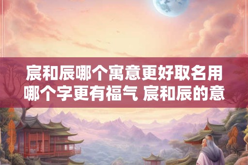 宸和辰哪个寓意更好取名用哪个字更有福气 宸和辰的意思和含义是什么 宸和辰哪个寓意更好取名用哪个字更有福气 宸和辰的意思和含义是什么