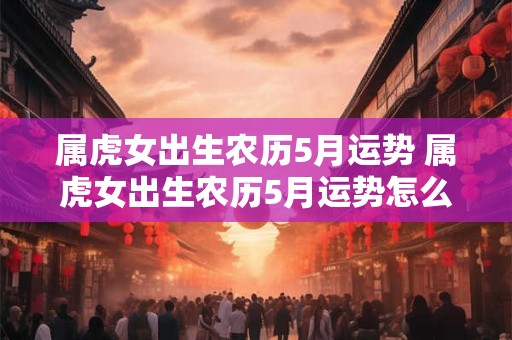 属虎女出生农历5月运势 属虎女出生农历5月运势怎么样