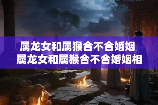 属龙女和属猴合不合婚姻 属龙女和属猴合不合婚姻相配