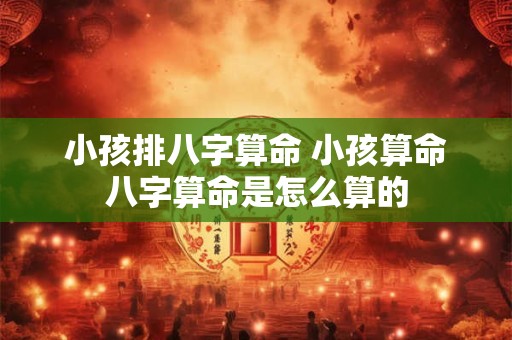 小孩排八字算命 小孩算命八字算命是怎么算的 小孩排八字算命 小孩算命八字算命是怎么算的