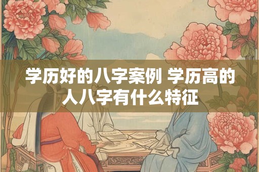 学历好的八字案例 学历高的人八字有什么特征