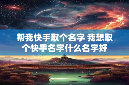 帮我快手取个名字 我想取个快手名字什么名字好 帮我快手取个名字 我想取个快手名字什么名字好