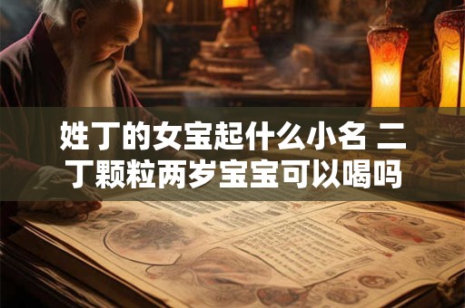 姓丁的女宝起什么小名 二丁颗粒两岁宝宝可以喝吗