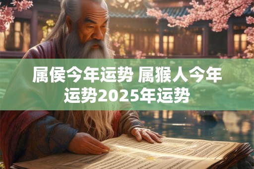 属侯今年运势 属猴人今年运势2025年运势