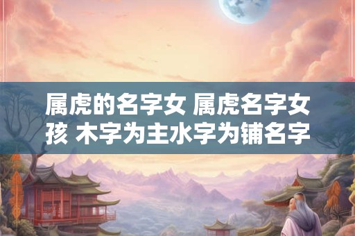 属虎的名字女 属虎名字女孩 木字为主水字为铺名字