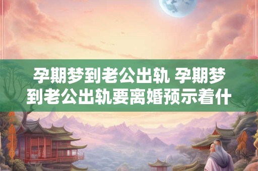 孕期梦到老公出轨 孕期梦到老公出轨要离婚预示着什么