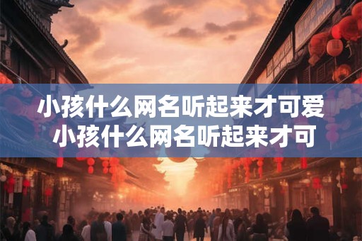 小孩什么网名听起来才可爱 小孩什么网名听起来才可爱好听