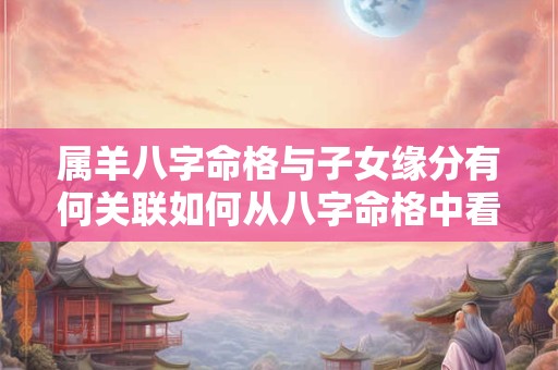 属羊八字命格与子女缘分有何关联如何从八字命格中看出子女情况