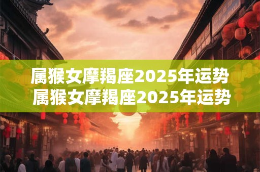 属猴女摩羯座2025年运势 属猴女摩羯座2025年运势怎么样