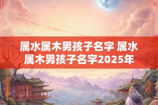 属水属木男孩子名字 属水属木男孩子名字2025年
