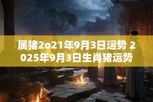 属猪2o21年9月3日运势 2025年9月3日生肖猪运势