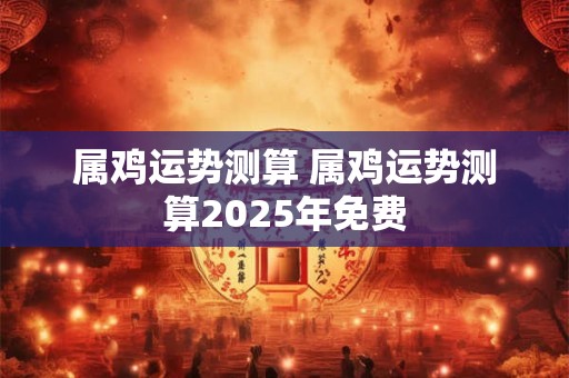 属鸡运势测算 属鸡运势测算2025年免费