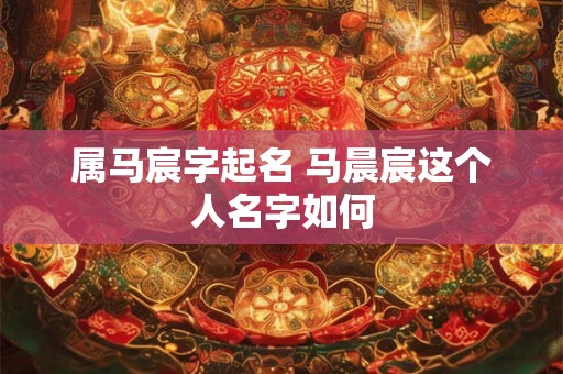 属马宸字起名 马晨宸这个人名字如何