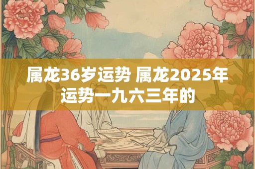 属龙36岁运势 属龙2025年运势一九六三年的 属龙36岁运势 属龙2025年运势一九六三年的