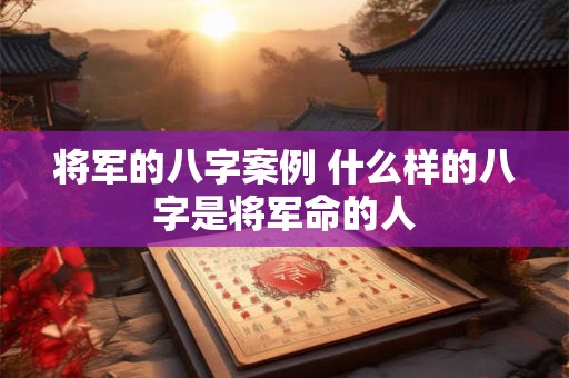 将军的八字案例 什么样的八字是将军命的人 将军的八字案例 什么样的八字是将军命的人