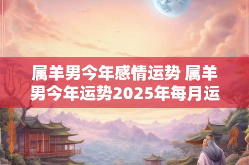 属羊男今年感情运势 属羊男今年运势2025年每月运势