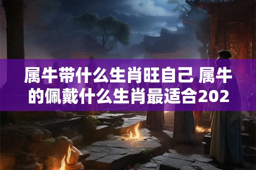 属牛带什么生肖旺自己 属牛的佩戴什么生肖最适合2025