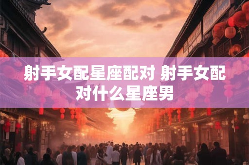 射手女配星座配对 射手女配对什么星座男