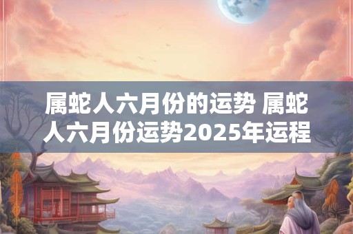 属蛇人六月份的运势 属蛇人六月份运势2025年运程
