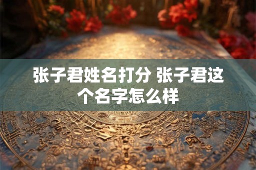 张子君姓名打分 张子君这个名字怎么样 张子君姓名打分 张子君这个名字怎么样