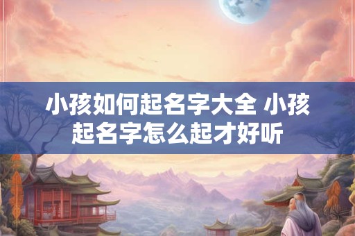小孩如何起名字大全 小孩起名字怎么起才好听