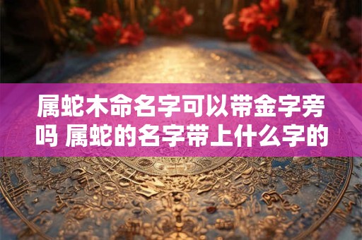 属蛇木命名字可以带金字旁吗 属蛇的名字带上什么字的比较好属木