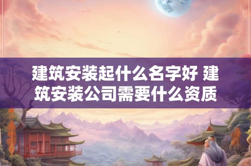 建筑安装起什么名字好 建筑安装公司需要什么资质