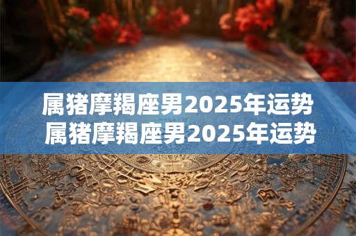 详细阅读:属猪摩羯座男2025年运势 属猪摩羯座男2025年运势及运程 属猪摩羯座男2025年运势 属猪摩羯座男2025年运势及运程