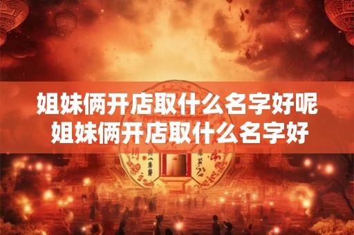姐妹俩开店取什么名字好呢 姐妹俩开店取什么名字好呢男孩 姐妹俩开店取什么名字好呢 姐妹俩开店取什么名字好呢男孩